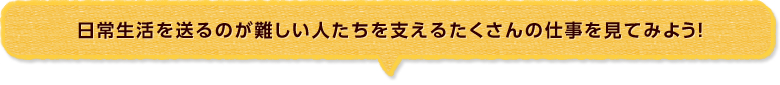 日常生活を送るのが難しい人たちを支えるたくさんの仕事を見てみよう！