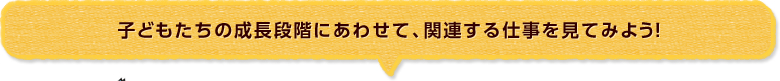 子どもたちの成長段階にあわせて、関連する仕事を見てみよう！